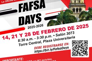 La Oficina de Asistencia Económica invita a FAFSA DAYS 2025-2026 14, 21 Y 28 DE FEBRERO DE 2025 Salón 3073, Torre Central, Plaza Universitaria 8:30 am – 3:30 PM Espacios Limitados Debe Registrarse en: https://bit.ly/fafsadays Importante: Debe traer Planillas 2023 con W2 incluídas De no tener Planillas, debe traer ingresos 2023 Debe tener active el FSA ID de estudiante y padres (mínimo 3 días de creado) Debe estar acompañado por padre/madre o tutor legal