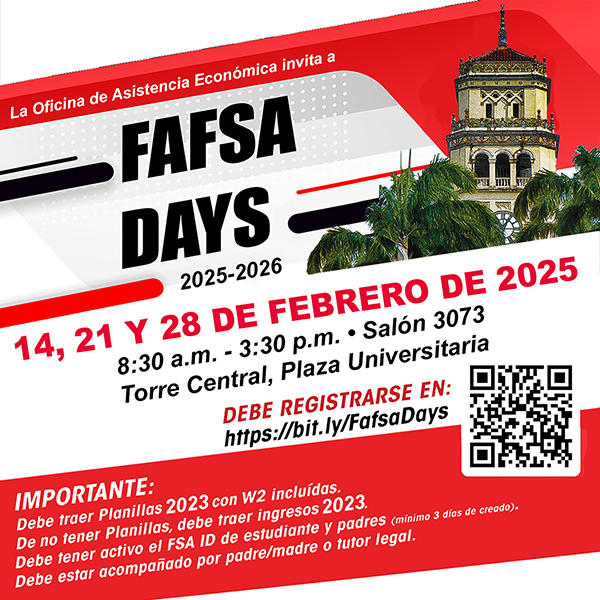 La Oficina de Asistencia Económica invita a FAFSA DAYS 2025-2026 14, 21 Y 28 DE FEBRERO DE 2025 Salón 3073, Torre Central, Plaza Universitaria 8:30 am – 3:30 PM Espacios Limitados Debe Registrarse en: https://bit.ly/fafsadays Importante: Debe traer Planillas 2023 con W2 incluídas De no tener Planillas, debe traer ingresos 2023 Debe tener active el FSA ID de estudiante y padres (mínimo 3 días de creado) Debe estar acompañado por padre/madre o tutor legal