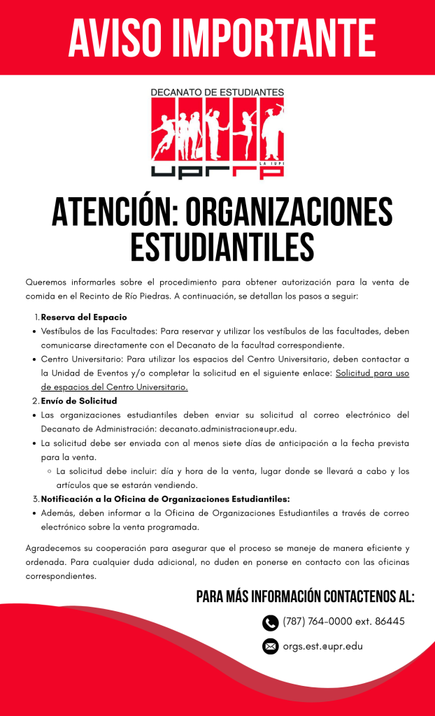 ATENCIÓN: ORGANIZACIONES ESTUDIANTILES Queremos informarles sobre el procedimiento para obtener autorización para la venta de comida en el Recinto de Río Piedras. A continuación, se detallan los pasos a seguir: 1. Reserva del Espacio Vestíbulos de las Facultades: Para reservar y utilizar los vestíbulos de las facultades, deben comunicarse directamente con el Decanato de la facultad correspondiente. Centro Universitario: Para utilizar los espacios del Centro Universitario, deben contactar a la Unidad de Eventos y/o completar la solicitud en el siguiente enlace: Solicitud para uso de espacios del Centro Universitario. 2. Envío de Solicitud Las organizaciones estudiantiles deben enviar su solicitud al correo electrónico del Decanato de Administración: decanato.administracion@upr.edu. La solicitud debe ser enviada con al menos siete días de anticipación a la fecha prevista para la venta. La solicitud debe incluir: día y hora de la venta, lugar donde se llevará a cabo y los artículos que se estarán vendiendo. 3.Notificación a la Oficina de Organizaciones Estudiantiles: Además, deben informar a la Oficina de Organizaciones Estudiantiles a través de correo electrónico sobre la venta programada. Agradecemos su cooperación para asegurar que el proceso se maneje de manera eficiente y ordenada. Para cualquier duda adicional, no duden en ponerse en contacto con las oficinas correspondientes. Para más información contactenos al: 787) 764-0000 ext. 86445 orgs.est.@upr.edu