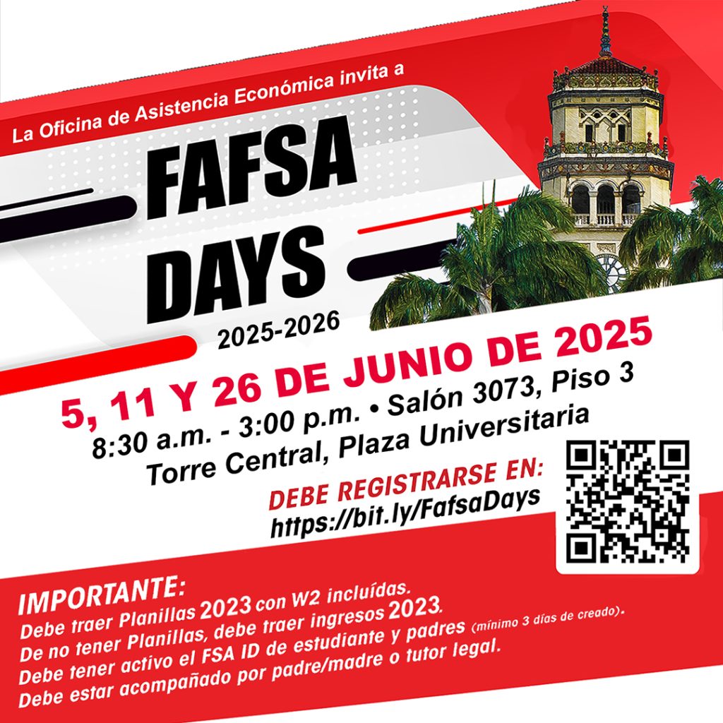 La Oficina de Asistencia Económica invita a FAFSA DAYS 2025-2026 5, 11 Y 26 de junio de 2025 Salón 3073, Piso 3, Torre Central, Plaza Universitaria 8:30 am – 3:00 PM Espacios Limitados Debe Registrarse en: https://bit.ly/fafsadays Importante: Debe traer Planillas 2023 con W2 incluídas De no tener Planillas, debe traer ingresos 2023 Debe tener active el FSA ID de estudiante y padres (mínimo 3 días de creado) Debe estar acompañado por padre/madre o tutor legal