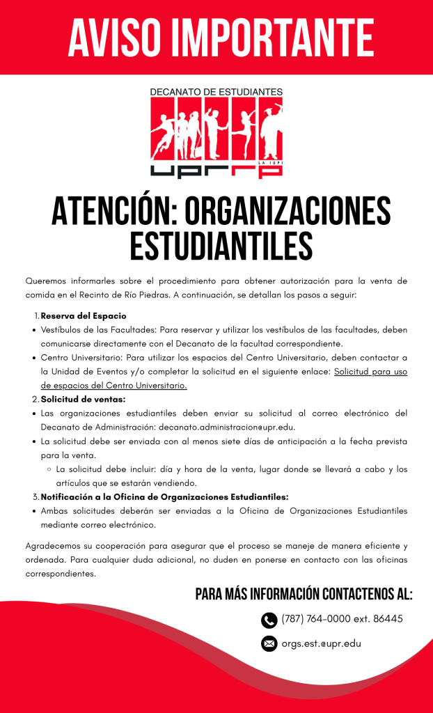 AVISO IMPORTANTE DECANATO DE ESTUDIANTES ATENCIÓN: ORGANIZACIONES ESTUDIANTILES Queremos informarles sobre el procedimiento para obtener autorización para la venta de comida en el Recinto de Río Piedras. A continuación, se detallan los pasos a seguir: 1. Reserva de espacio: • Vestíbulos de las Facultades: Para reservar y utilizar los vestíbulos de las facultades, deben comunicarse directamente con el Decanato de la facultad correspondiente. • Centro Universitario: Para utilizar los espacios del Centro Universitario, deben contactar a la Oficina de Eventos y/o completar la solicitud en el siguiente enlace: Solicitudpara uso de espacios del Centro Universitario. 2. Solicitud de ventas: • Las Organizaciones estudiantiles deben enviar su solicitud al correo electrónico del Decanato de Administración, decanato.administracion@upr.edu • La solicitud debe ser enviada con al menos siete días de anticipación a la fecha prevista para la venta.  La solicitud debe incluir: día, horade la venta, lugar donde se llevará acabo y los artículos que se estarán vendiendo. 3. Notificación a la Oficina de Organizaciones Estudiantiles: • Ambas solicitudes deberán ser enviadas a la Oficina de Organizaciones Estudiantiles mediante correo electrónico. Agradecemos su cooperación para asegurar que el proceso se maneje de manera eficiente y ordenada. Para cualquier duda adicional no duden en ponerse en contacto con las oficinas correspondientes. Para más información, contáctenos al (787) 764-0000, ext. 86445. Orgs.ests@upr.edu