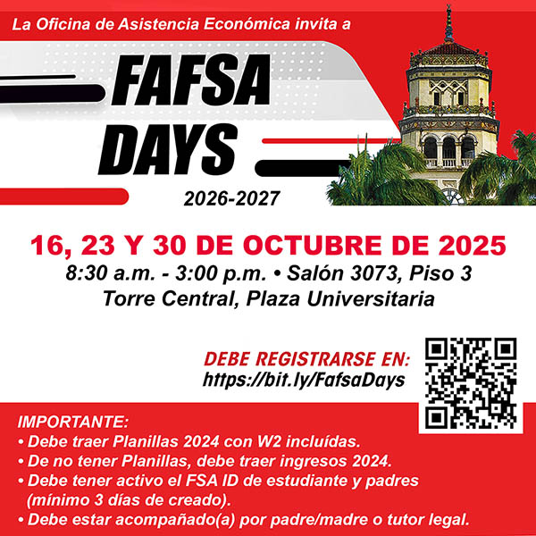 La Oficina de Asistencia Económica invita a FAFSA DAYS 2025-2026 5, 11 Y 26 de junio de 2025 Salón 3073, Piso 3, Torre Central, Plaza Universitaria 8:30 am – 3:00 PM Espacios Limitados Debe Registrarse en: https://bit.ly/fafsadays Importante: Debe traer Planillas 2023 con W2 incluídas De no tener Planillas, debe traer ingresos 2023 Debe tener active el FSA ID de estudiante y padres (mínimo 3 días de creado) Debe estar acompañado por padre/madre o tutor legal