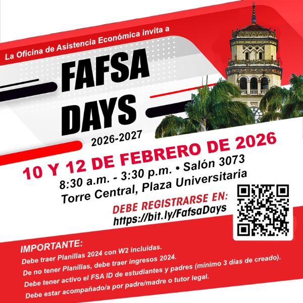 La Oficina de Asistencia Económica invita a FAFSA DAYS 2026-2027 10 y 12 de febrero de 2026 Salón 3073, Piso 3, Torre Central, Plaza Universitaria 8:30 am – 3:00 PM Espacios Limitados Debe Registrarse en: https://bit.ly/fafsadays Importante: Debe traer Planillas 2024 con W2 incluídas De no tener Planillas, debe traer ingresos 2024 Debe tener active el FSA ID de estudiante y padres (mínimo 3 días de creado) Debe estar acompañado por padre/madre o tutor legal
