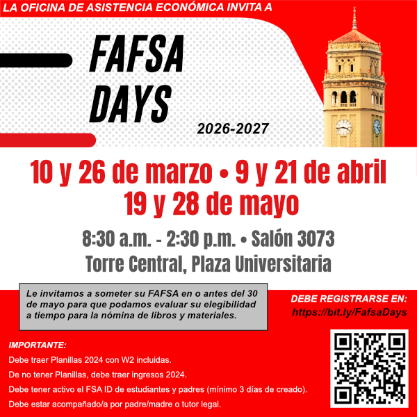 La Oficina de Asistencia Económica invita a FAFSA DAYS 2026-2027 10 y 26 de marzo, 9 y 21 de abril y 19 y 28 de mayo. 8:30 am – 2:30 PM Salón 3073, Piso 3, Torre Central, Plaza Universitaria Espacios Limitados Debe Registrarse en: https://bit.ly/fafsadays Importante: Debe traer Planillas 2024 con W2 incluídas De no tener Planillas, debe traer ingresos 2024 Debe tener active el FSA ID de estudiante y padres (mínimo 3 días de creado) Debe estar acompañado por padre/madre o tutor legal Le invitamos a someter su FAFSA en o antes del 30 de mayio para que podamos evaluar su elegibilidad a tiempo para la nómina de libros y materiales.