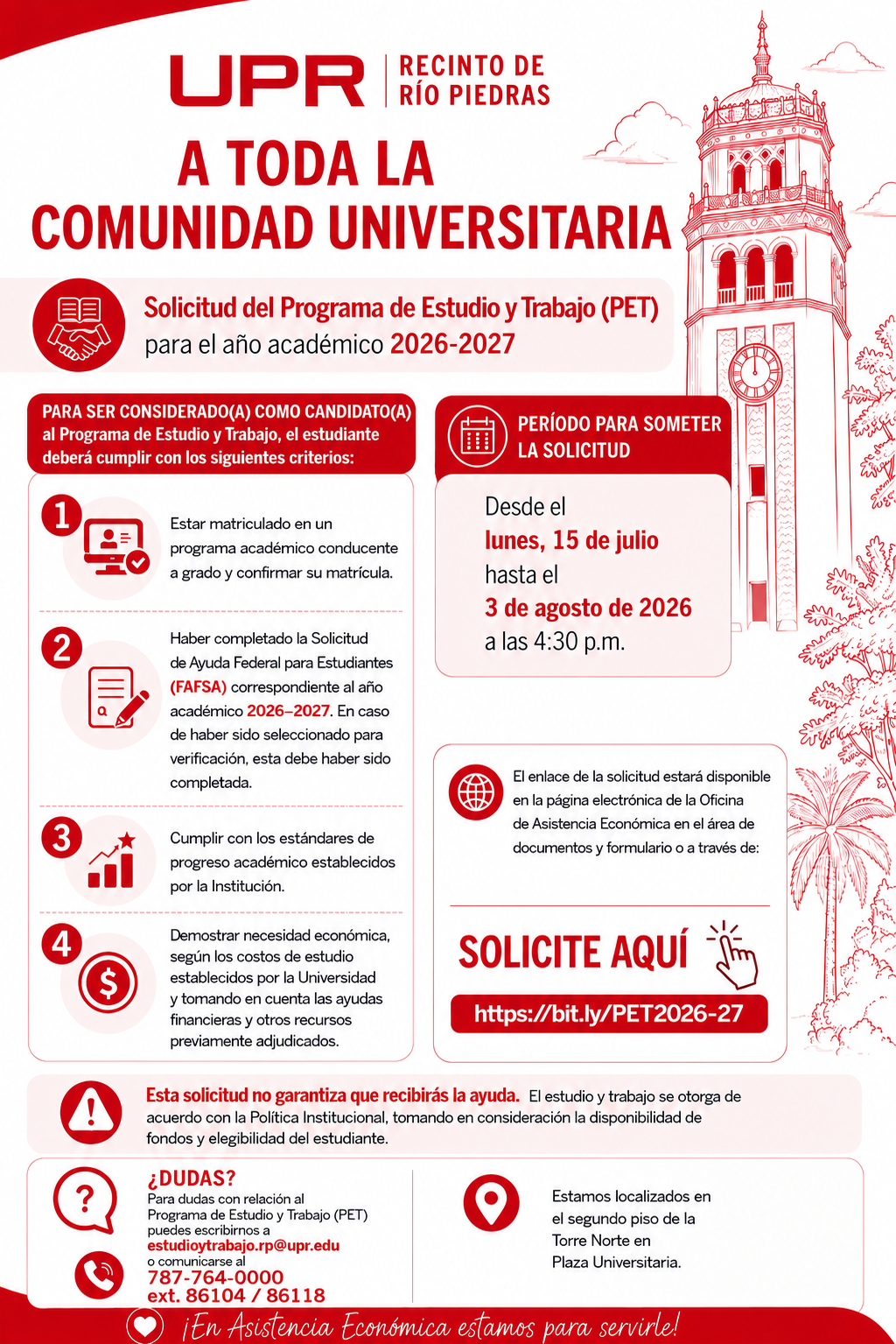 8 de julio de 2026 A TODA LA COMUNIDAD UNIVERSITARIA Solicitud Programa de Estudio y Trabajo - Año Académico 2026–2027 Para ser considerado(a) como candidato(a) al Programa de Estudio y Trabajo (PET), el estudiante deberá cumplir con los siguientes criterios: · Estar matriculado(a) en un programa académico conducente a grado y haber confirmado su matrícula. · Haber completado la Solicitud Gratuita de Ayuda Federal para Estudiantes (FAFSA) correspondiente al año académico 2026–2027. En caso de haber sido seleccionado(a) para el proceso de verificación, este deberá haberse completado. · Cumplir con los estándares de progreso académico establecidos por la Institución. · Demostrar necesidad económica, de acuerdo con el costo de estudios establecido por la Universidad y considerando las ayudas económicas y otros recursos previamente adjudicados. La solicitud estará disponible desde el 15 de julio hasta el 3 de agosto de 2026 en la página electrónica de la Oficina de Asistencia Económica, en la sección Documentos y Formularios, en el siguiente enlace: https://estudiantes.uprrp.edu/asistencia-economica/documentos-y-formularios/ o a través de: https://bit.ly/PET2026-27 Completar esta solicitud no garantiza la concesión de la ayuda. El Programa de Estudio y Trabajo se adjudica de conformidad con la política institucional, la disponibilidad de fondos y la elegibilidad del estudiante. Para obtener información adicional sobre el Programa de Estudio y Trabajo (PET), puede comunicarse al correo electrónico estudioytrabajo.rp@upr.edu o llamar al 787-764-0000, extensiones 86104 o 86118. La Oficina de Estudio y Trabajo está ubicada en el segundo piso de la Torre Norte de Plaza Universitaria.