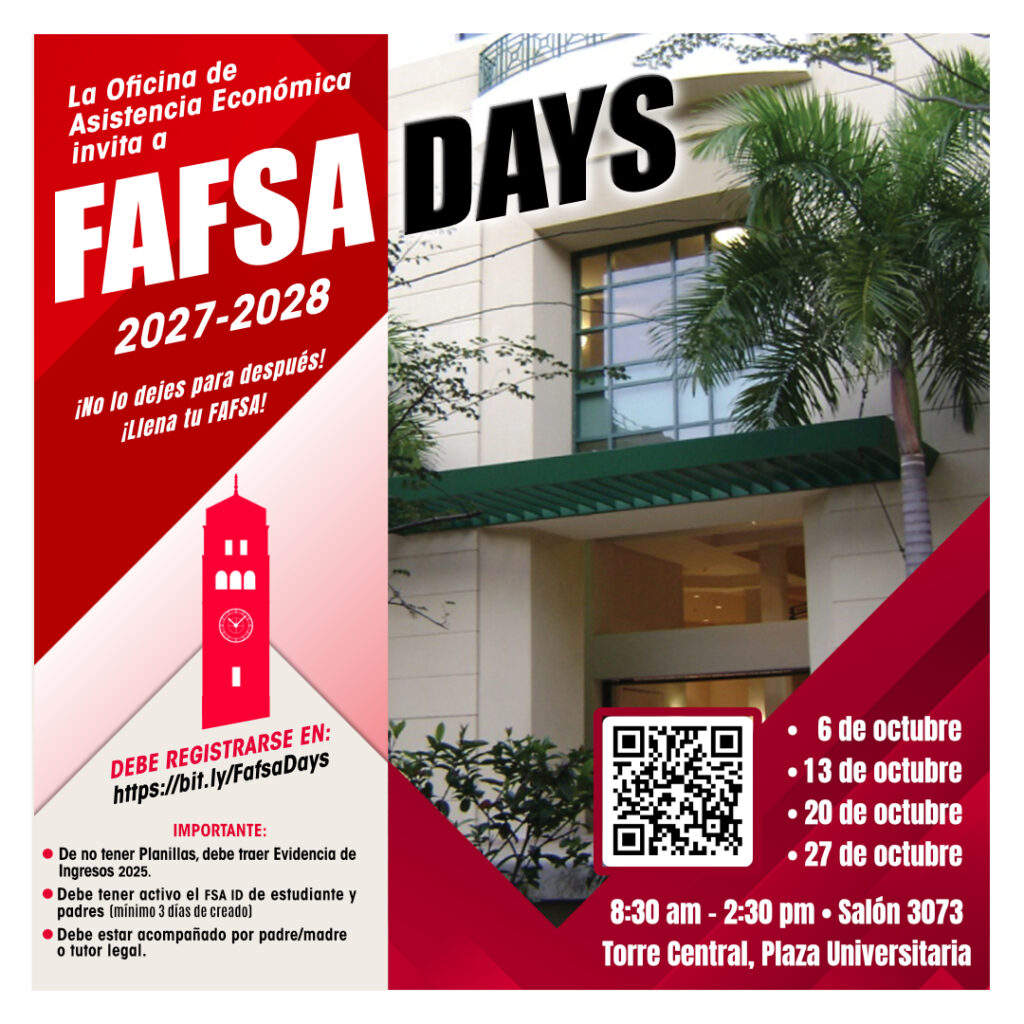 FAFSA Days 2027-2028 en la Universidad de Puerto Rico, Recinto de Río Piedras. 6 de octubre 13 de octubre 20 de octubre 27 de octubre Hora: 8:30 am – 2:30 pm Salón 3073 Torre Central Plaza Universitaria Importante: De no tener planillas 2025, debe traer evidencia de ingresos 2025. Debe tener activo el FSA ID de estudiante y padres (mínimo 3 días de creado) Debe estar acompañado por padre/madre o tutor legal.