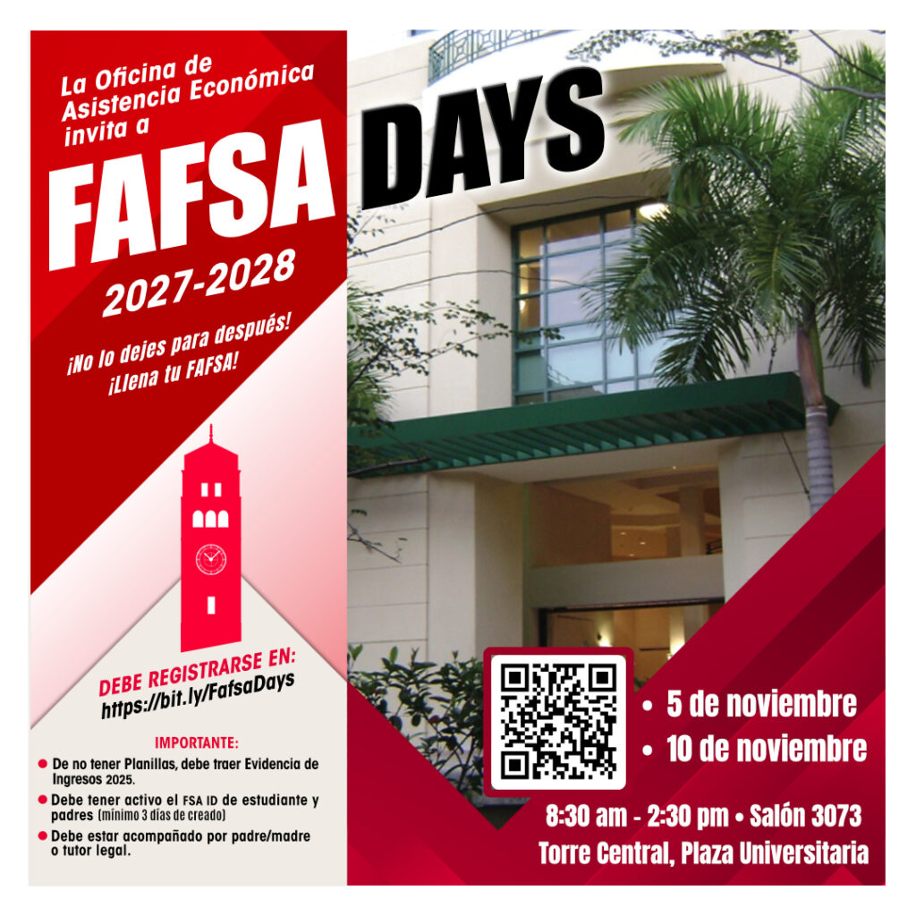 FAFSA Days 2027-2028 en la Universidad de Puerto Rico, Recinto de Río Piedras. 5 de noviembre 10 de noviembre Hora: 8:30 am – 2:30 pm Salón 3073 Torre Central Plaza Universitaria Importante: De no tener planillas 2025, debe traer evidencia de ingresos 2025. Debe tener activo el FSA ID de estudiante y padres (mínimo 3 días de creado). Debe estar acompañado por padre/madre o tutor legal.
